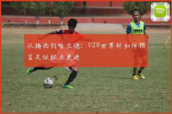从梅西到哈兰德：U20世界杯如何预言足坛权力更迭