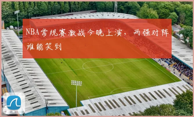NBA常规赛激战今晚上演，两强对阵谁能笑到
