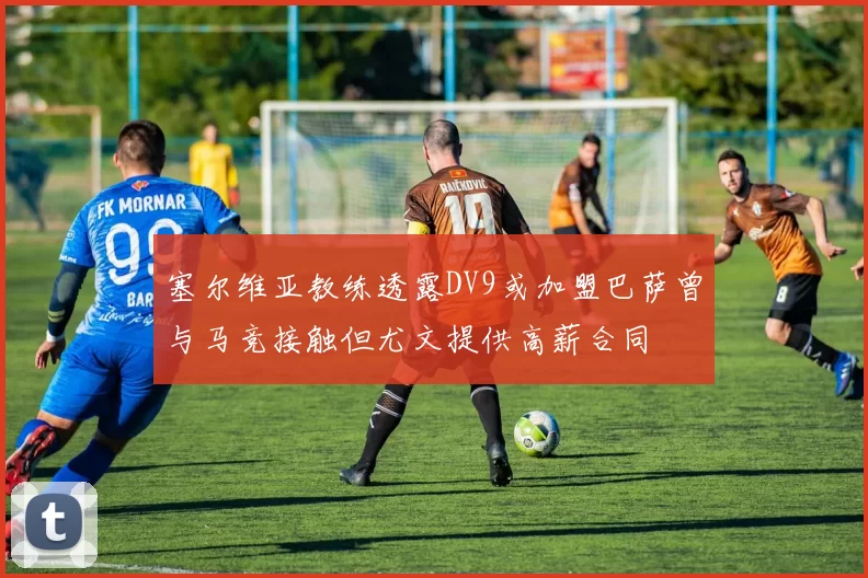塞尔维亚教练透露DV9或加盟巴萨曾与马竞接触但尤文提供高薪合同