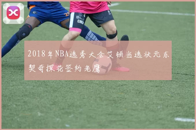 2018年NBA选秀大会艾顿当选状元东契奇探花签约老鹰