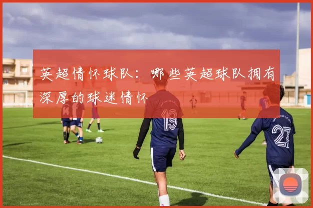 英超情怀球队：哪些英超球队拥有深厚的球迷情怀