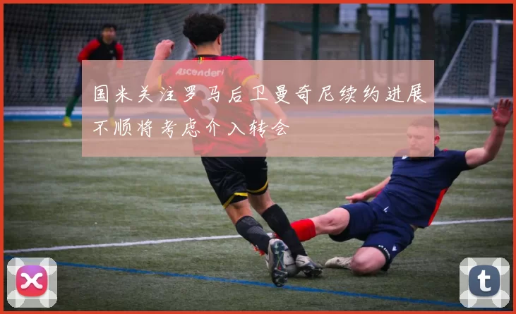 国米关注罗马后卫曼奇尼续约进展不顺将考虑介入转会