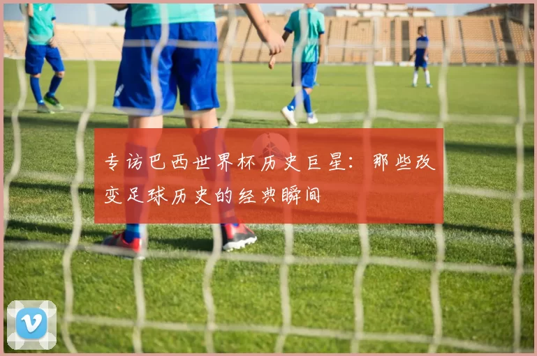 专访巴西世界杯历史巨星:那些改变足球历史的经典瞬间